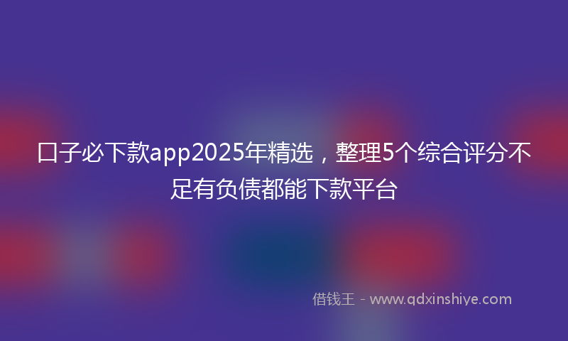 口子必下款app2025年精选，整理5个综合评分不足有负债都能下款平台