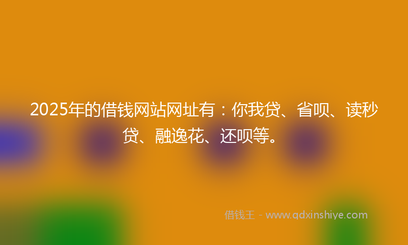 2025年的借钱网站网址有：你我贷、省呗、读秒贷、融逸花、还呗等。