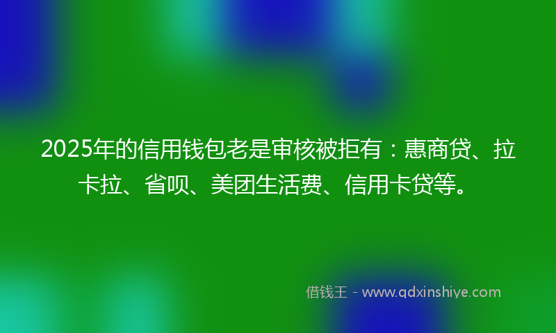 2025年的信用钱包老是审核被拒有：惠商贷、拉卡拉、省呗、美团生活费、信用卡贷等。