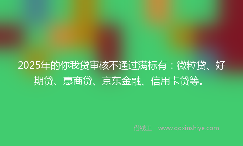 2025年的你我贷审核不通过满标有：微粒贷、好期贷、惠商贷、京东金融、信用卡贷等。