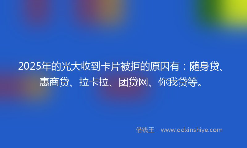 2025年的光大收到卡片被拒的原因有：随身贷、惠商贷、拉卡拉、团贷网、你我贷等。