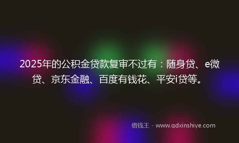 2025年的公积金贷款复审不过有：随身贷、e微贷、京东金融、百度有钱花、平安i贷等。