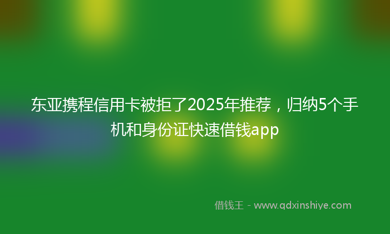 东亚携程信用卡被拒了2025年推荐，归纳5个手机和身份证快速借钱app