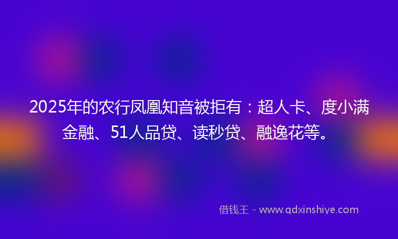 2025年的农行凤凰知音被拒有：超人卡、度小满金融、51人品贷、读秒贷、融逸花等。