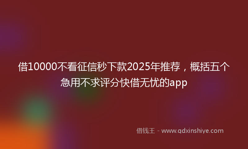 借10000不看征信秒下款2025年推荐，概括五个急用不求评分快借无忧的app