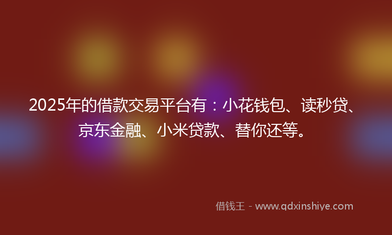 2025年的借款交易平台有：小花钱包、读秒贷、京东金融、小米贷款、替你还等。