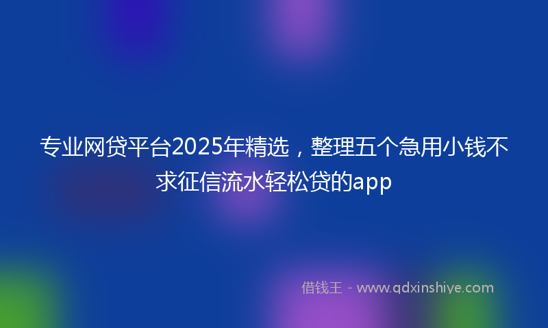 专业网贷平台2025年精选，整理五个急用小钱不求征信流水轻松贷的app