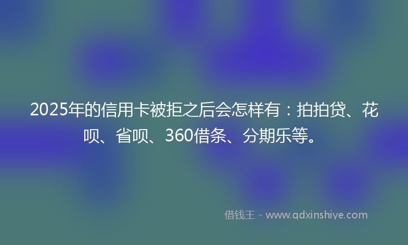 2025年的信用卡被拒之后会怎样有：拍拍贷、花呗、省呗、360借条、分期乐等。