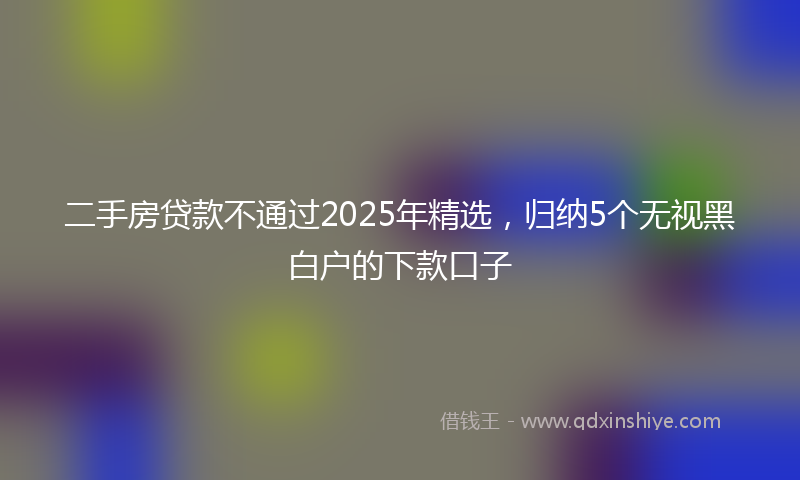 二手房贷款不通过2025年精选，归纳5个无视黑白户的下款口子