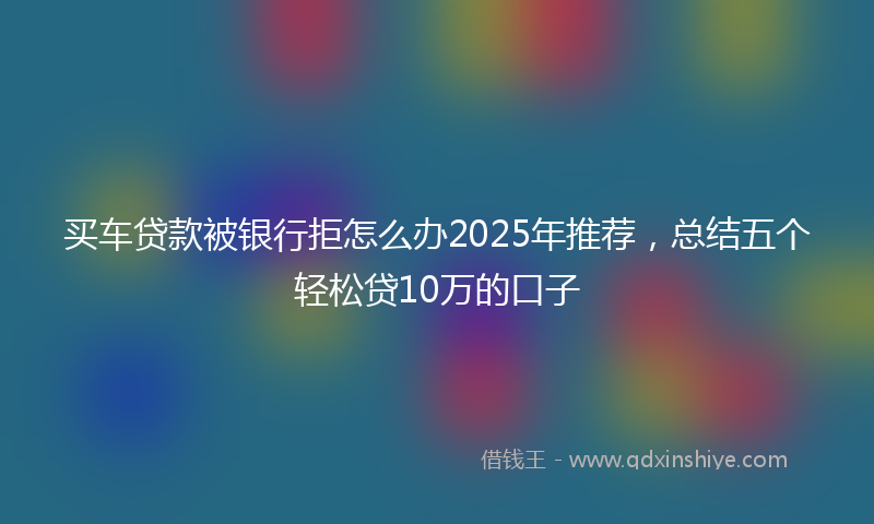 买车贷款被银行拒怎么办2025年推荐，总结五个轻松贷10万的口子