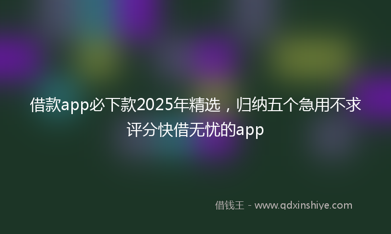 借款app必下款2025年精选，归纳五个急用不求评分快借无忧的app