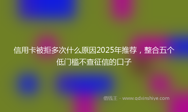 信用卡被拒多次什么原因2025年推荐，整合五个低门槛不查征信的口子