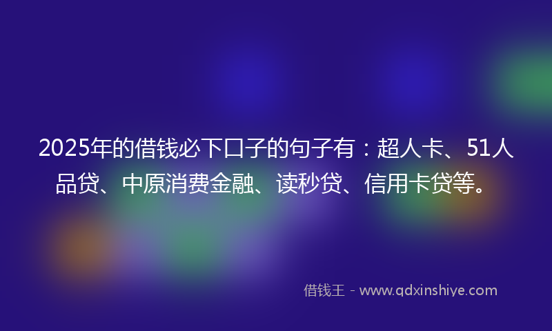 2025年的借钱必下口子的句子有：超人卡、51人品贷、中原消费金融、读秒贷、信用卡贷等。