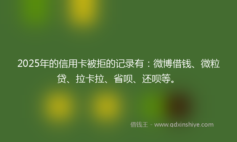 2025年的信用卡被拒的记录有：微博借钱、微粒贷、拉卡拉、省呗、还呗等。