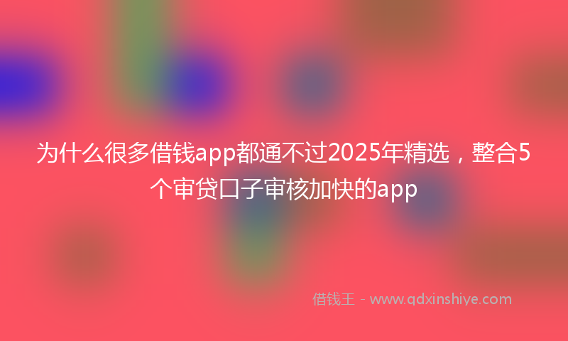 为什么很多借钱app都通不过2025年精选，整合5个审贷口子审核加快的app