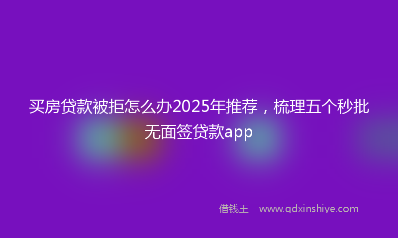 买房贷款被拒怎么办2025年推荐，梳理五个秒批无面签贷款app