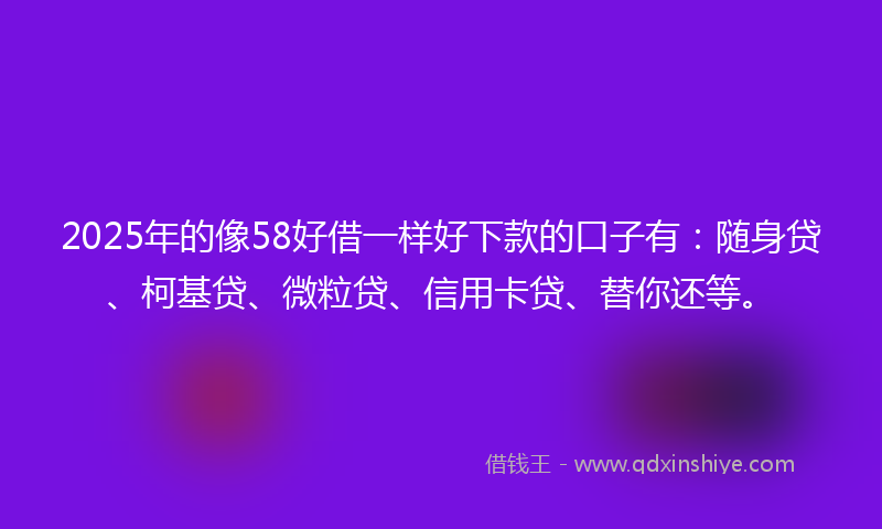 2025年的像58好借一样好下款的口子有：随身贷、柯基贷、微粒贷、信用卡贷、替你还等。
