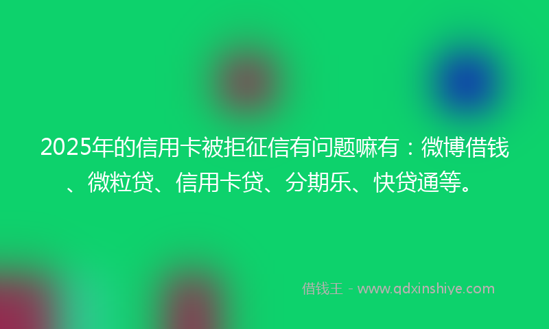 2025年的信用卡被拒征信有问题嘛有：微博借钱、微粒贷、信用卡贷、分期乐、快贷通等。