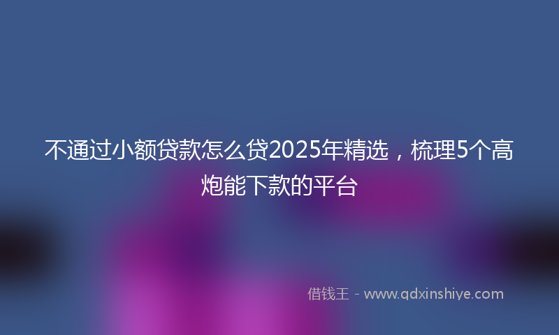 不通过小额贷款怎么贷2025年精选，梳理5个高炮能下款的平台