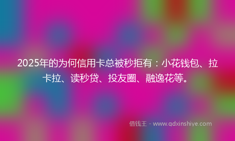 2025年的为何信用卡总被秒拒有：小花钱包、拉卡拉、读秒贷、投友圈、融逸花等。