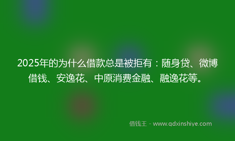 2025年的为什么借款总是被拒有：随身贷、微博借钱、安逸花、中原消费金融、融逸花等。