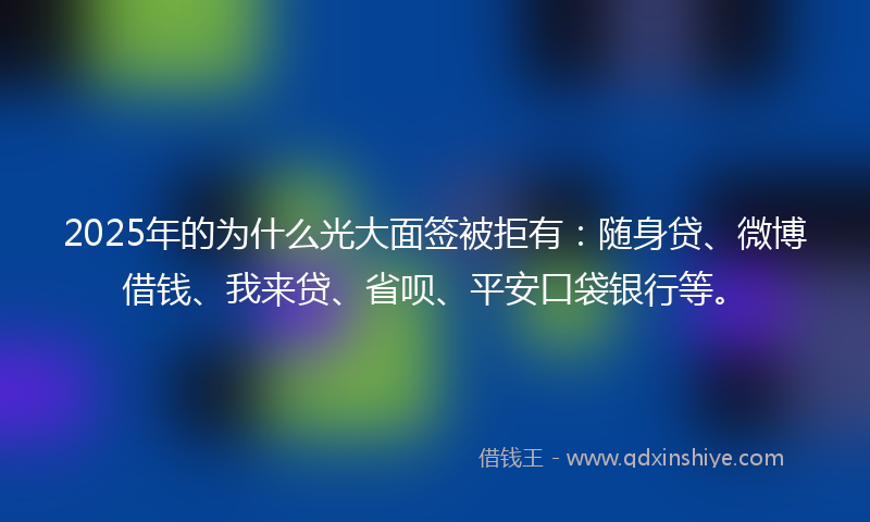 2025年的为什么光大面签被拒有：随身贷、微博借钱、我来贷、省呗、平安口袋银行等。