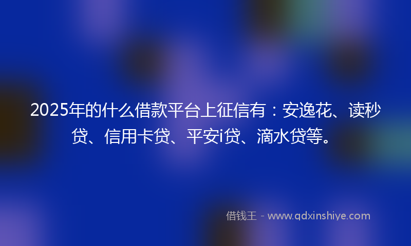 2025年的什么借款平台上征信有：安逸花、读秒贷、信用卡贷、平安i贷、滴水贷等。