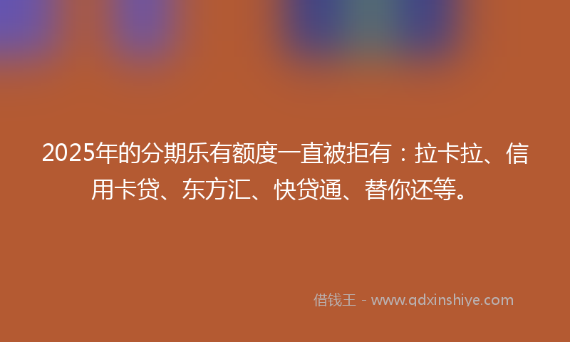 2025年的分期乐有额度一直被拒有：拉卡拉、信用卡贷、东方汇、快贷通、替你还等。