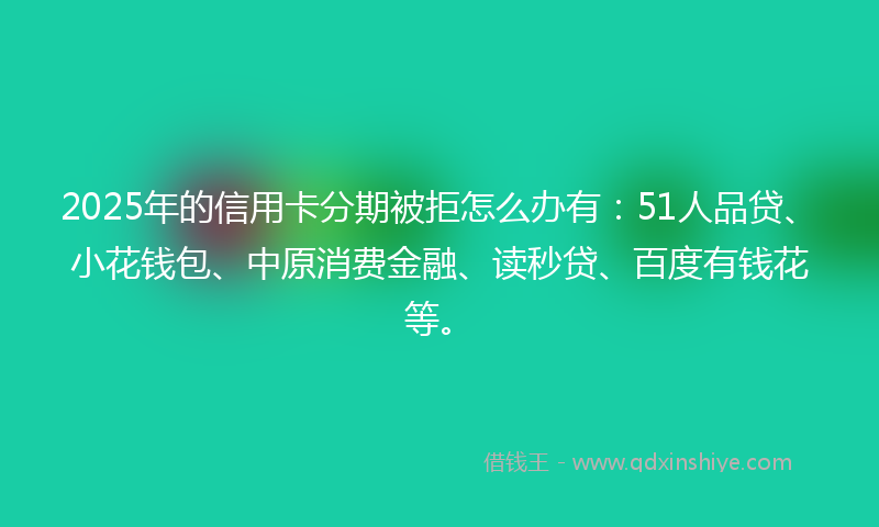 2025年的信用卡分期被拒怎么办有：51人品贷、小花钱包、中原消费金融、读秒贷、百度有钱花等。