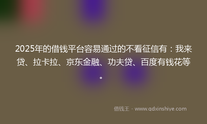 2025年的借钱平台容易通过的不看征信有：我来贷、拉卡拉、京东金融、功夫贷、百度有钱花等。