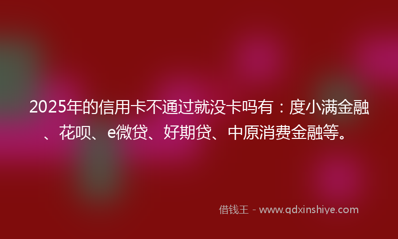 2025年的信用卡不通过就没卡吗有：度小满金融、花呗、e微贷、好期贷、中原消费金融等。