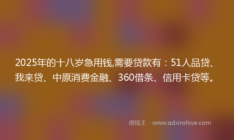 2025年的十八岁急用钱,需要贷款有：51人品贷、我来贷、中原消费金融、360借条、信用卡贷等。