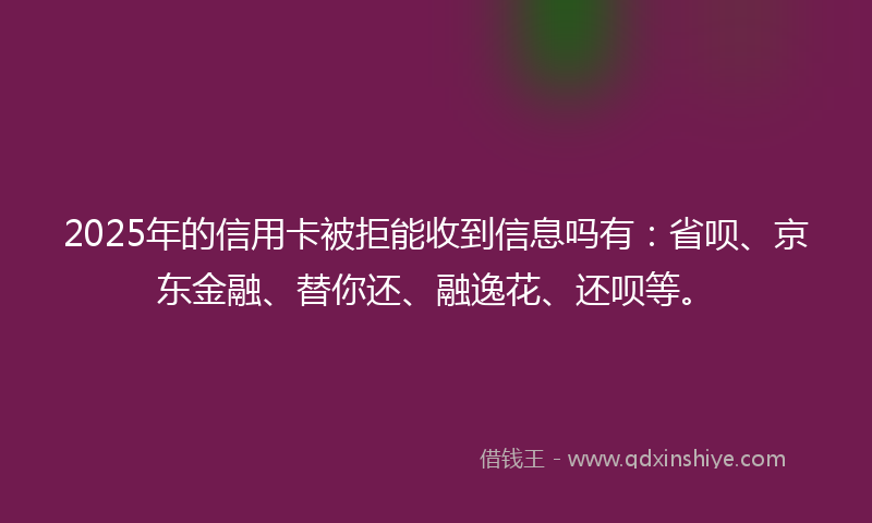 2025年的信用卡被拒能收到信息吗有：省呗、京东金融、替你还、融逸花、还呗等。