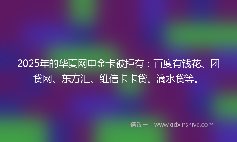 2025年的华夏网申金卡被拒有：百度有钱花、团贷网、东方汇、维信卡卡贷、滴水贷等。