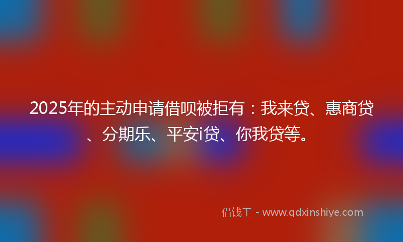 2025年的主动申请借呗被拒有：我来贷、惠商贷、分期乐、平安i贷、你我贷等。