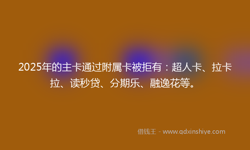 2025年的主卡通过附属卡被拒有：超人卡、拉卡拉、读秒贷、分期乐、融逸花等。