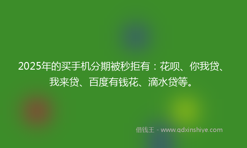 2025年的买手机分期被秒拒有：花呗、你我贷、我来贷、百度有钱花、滴水贷等。