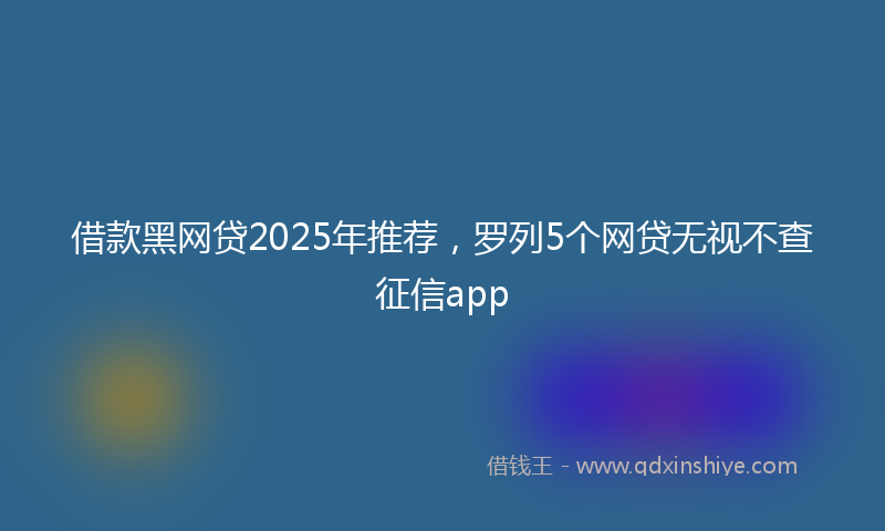 借款黑网贷2025年推荐，罗列5个网贷无视不查征信app