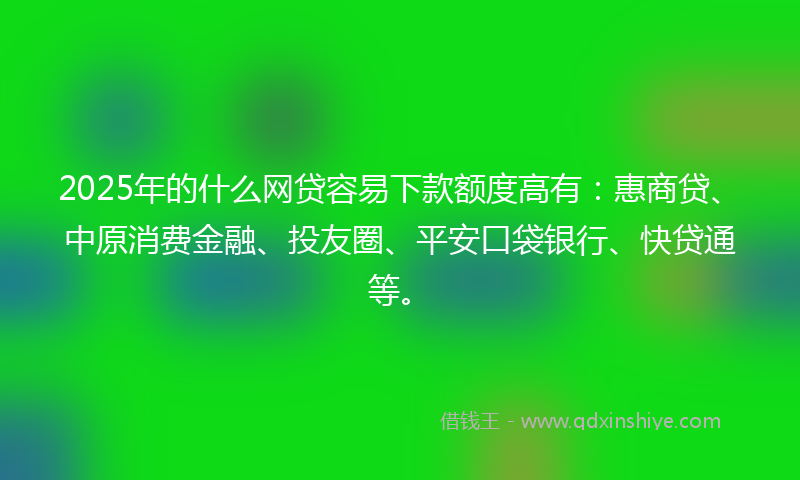 2025年的什么网贷容易下款额度高有：惠商贷、中原消费金融、投友圈、平安口袋银行、快贷通等。