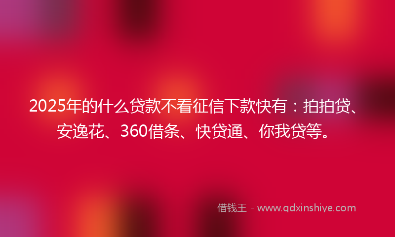 2025年的什么贷款不看征信下款快有：拍拍贷、安逸花、360借条、快贷通、你我贷等。