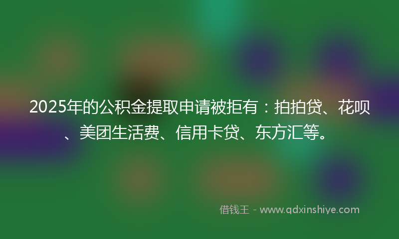 2025年的公积金提取申请被拒有：拍拍贷、花呗、美团生活费、信用卡贷、东方汇等。