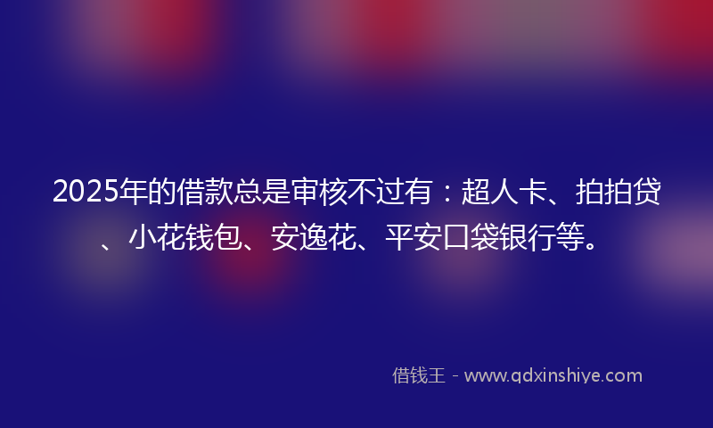 2025年的借款总是审核不过有：超人卡、拍拍贷、小花钱包、安逸花、平安口袋银行等。