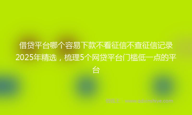 借贷平台哪个容易下款不看征信不查征信记录2025年精选，梳理5个网贷平台门槛低一点的平台