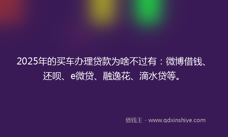 2025年的买车办理贷款为啥不过有：微博借钱、还呗、e微贷、融逸花、滴水贷等。