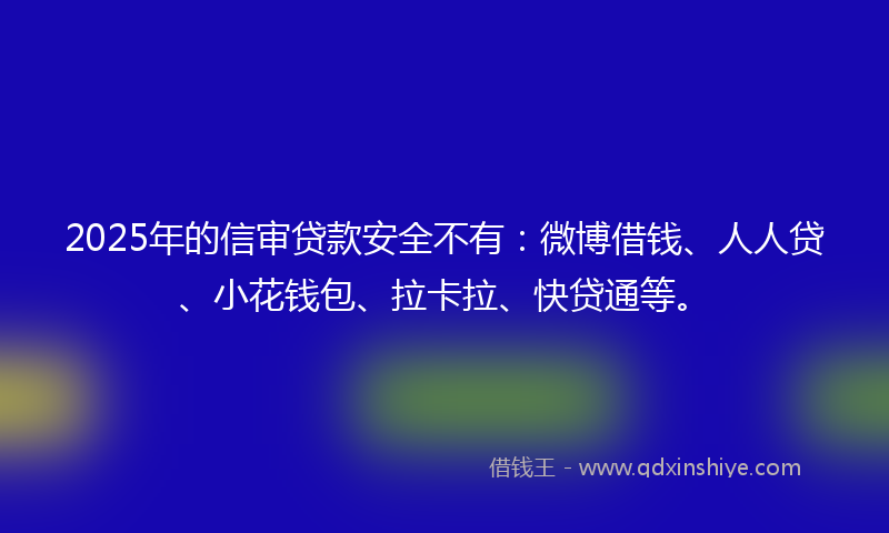 2025年的信审贷款安全不有：微博借钱、人人贷、小花钱包、拉卡拉、快贷通等。