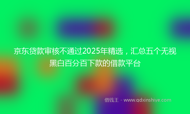 京东贷款审核不通过2025年精选，汇总五个无视黑白百分百下款的借款平台