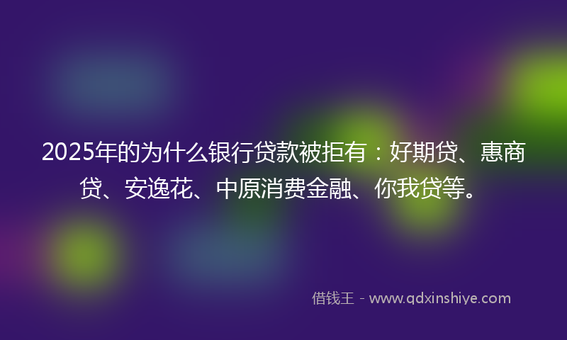 2025年的为什么银行贷款被拒有:好期贷、惠商贷、安逸花、中原消费金融、你我贷等。