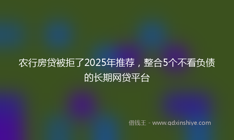 农行房贷被拒了2025年推荐，整合5个不看负债的长期网贷平台