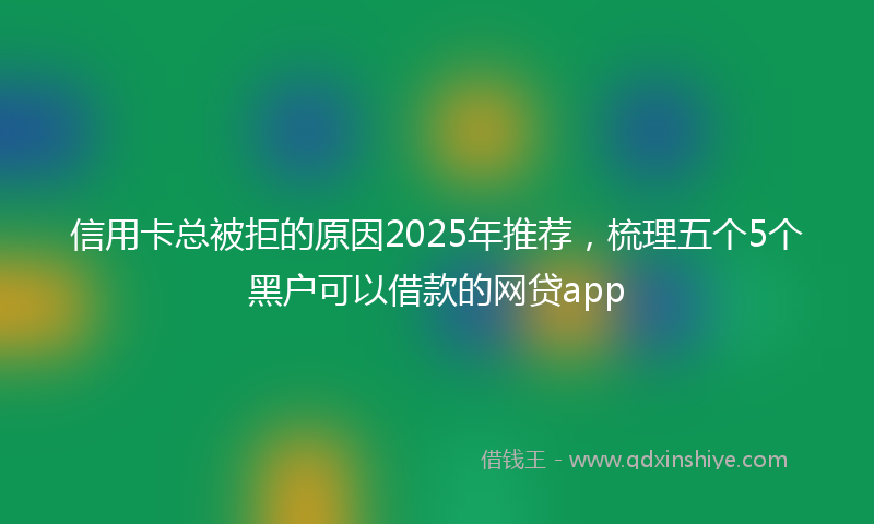 信用卡总被拒的原因2025年推荐，梳理五个5个黑户可以借款的网贷app