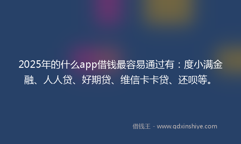 2025年的什么app借钱最容易通过有：度小满金融、人人贷、好期贷、维信卡卡贷、还呗等。